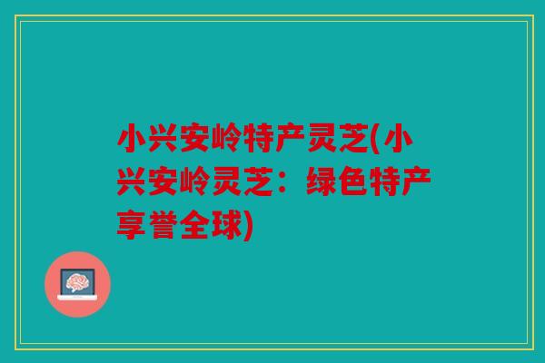 小兴安岭特产灵芝(小兴安岭灵芝：绿色特产享誉全球)