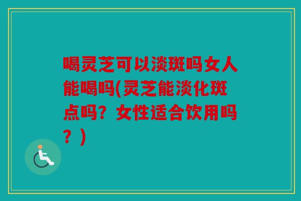 喝灵芝可以淡斑吗女人能喝吗(灵芝能淡化斑点吗？女性适合饮用吗？)