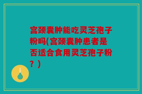 宫颈囊肿能吃灵芝孢子粉吗(宫颈囊肿患者是否适合食用灵芝孢子粉？)