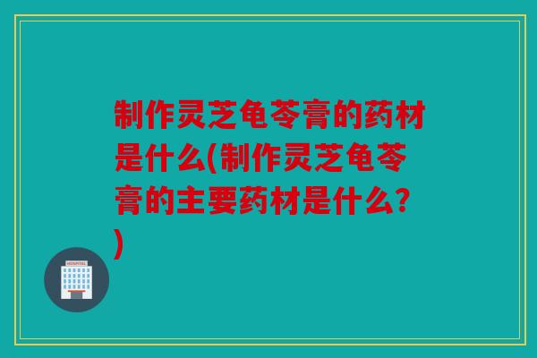 制作灵芝龟苓膏的药材是什么(制作灵芝龟苓膏的主要药材是什么？)