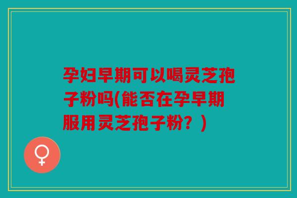 孕妇早期可以喝灵芝孢子粉吗(能否在孕早期服用灵芝孢子粉？)