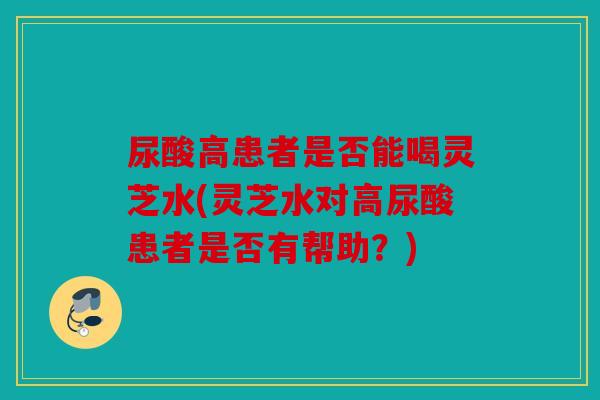尿酸高患者是否能喝灵芝水(灵芝水对高尿酸患者是否有帮助？)
