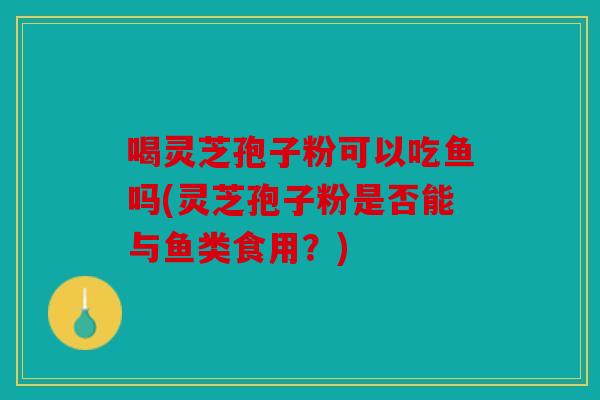喝灵芝孢子粉可以吃鱼吗(灵芝孢子粉是否能与鱼类食用？)
