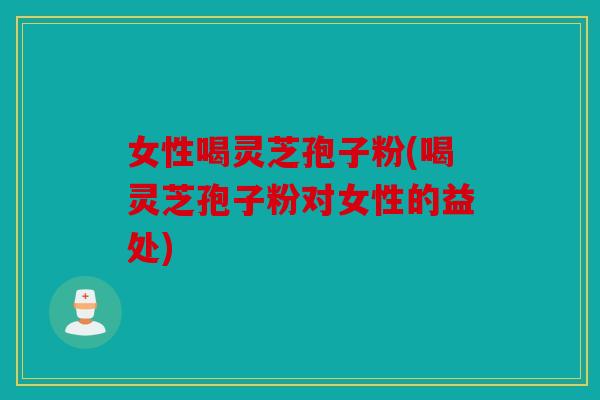 女性喝灵芝孢子粉(喝灵芝孢子粉对女性的益处)