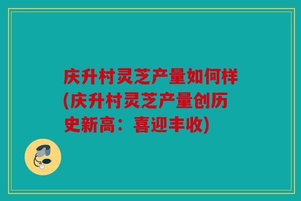 庆升村灵芝产量如何样(庆升村灵芝产量创历史新高：喜迎丰收)