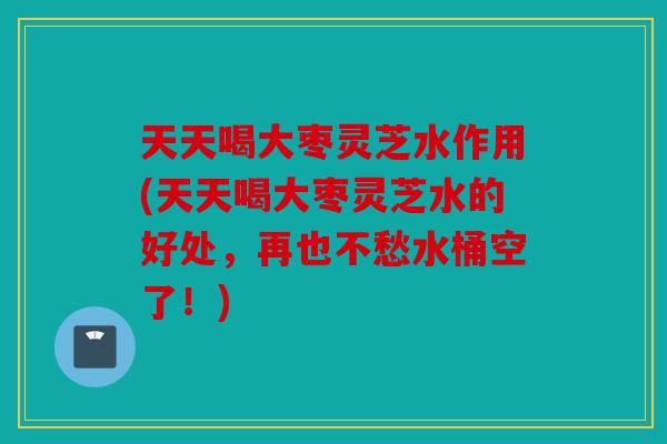 天天喝大枣灵芝水作用(天天喝大枣灵芝水的好处，再也不愁水桶空了！)