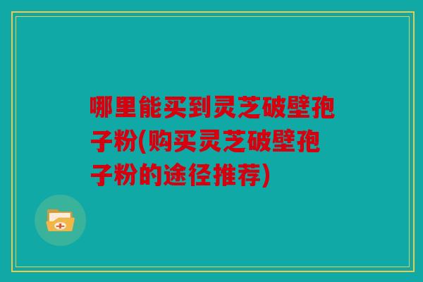 哪里能买到灵芝破壁孢子粉(购买灵芝破壁孢子粉的途径推荐)