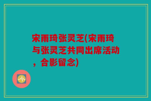 宋雨琦张灵芝(宋雨琦与张灵芝共同出席活动，合影留念)