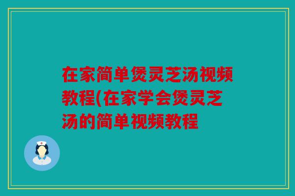 在家简单煲灵芝汤视频教程(在家学会煲灵芝汤的简单视频教程