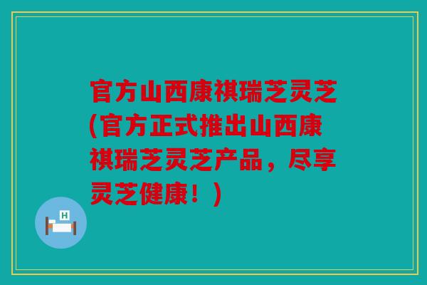 官方山西康祺瑞芝灵芝(官方正式推出山西康祺瑞芝灵芝产品，尽享灵芝健康！)