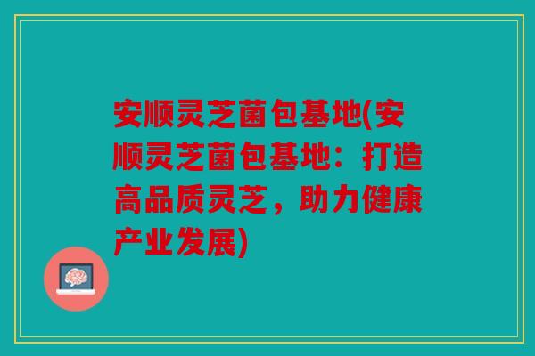 安顺灵芝菌包基地(安顺灵芝菌包基地：打造高品质灵芝，助力健康产业发展)