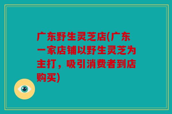 广东野生灵芝店(广东一家店铺以野生灵芝为主打，吸引消费者到店购买)