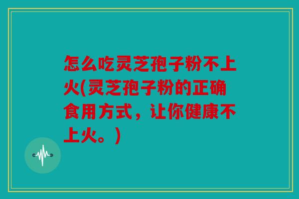怎么吃灵芝孢子粉不上火(灵芝孢子粉的正确食用方式，让你健康不上火。)