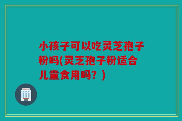 小孩子可以吃灵芝孢子粉吗(灵芝孢子粉适合儿童食用吗？)