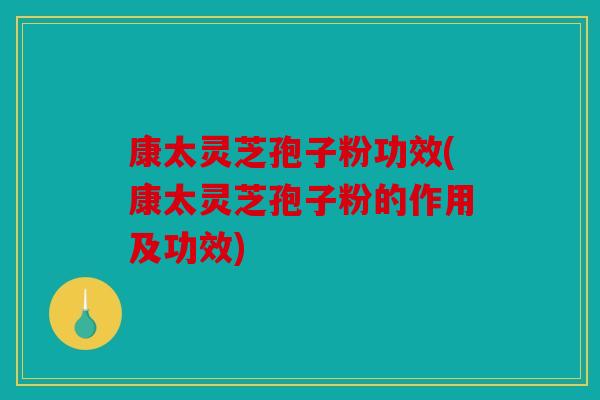康太灵芝孢子粉功效(康太灵芝孢子粉的作用及功效)
