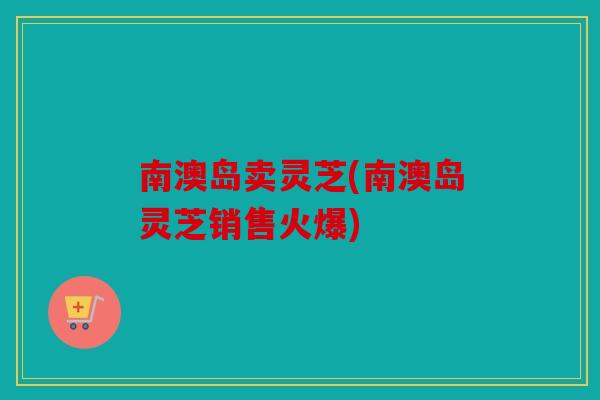 南澳岛卖灵芝(南澳岛灵芝销售火爆)