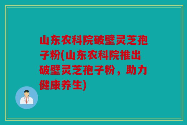 山东农科院破壁灵芝孢子粉(山东农科院推出破壁灵芝孢子粉，助力健康养生)