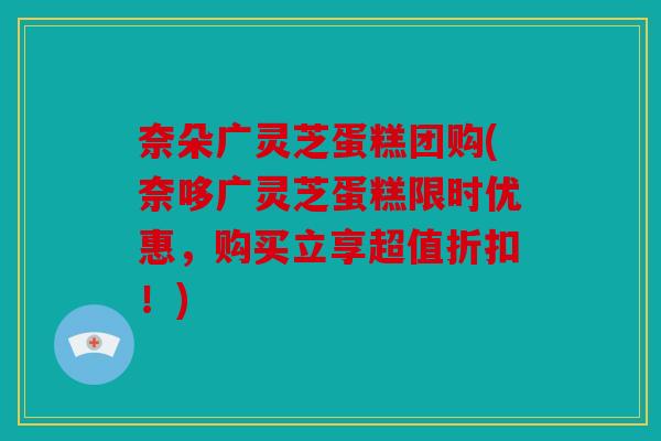 奈朵广灵芝蛋糕团购(奈哆广灵芝蛋糕限时优惠，购买立享超值折扣！)