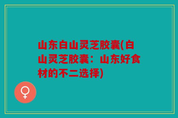 山东白山灵芝胶囊(白山灵芝胶囊：山东好食材的不二选择)