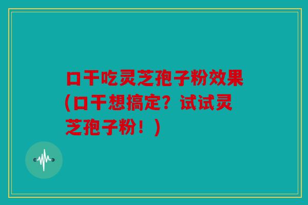 口干吃灵芝孢子粉效果(口干想搞定？试试灵芝孢子粉！)