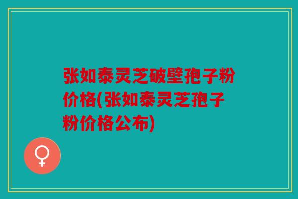 张如泰灵芝破壁孢子粉价格(张如泰灵芝孢子粉价格公布)