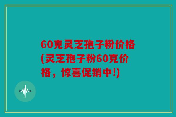60克灵芝孢子粉价格(灵芝孢子粉60克价格，惊喜促销中!)