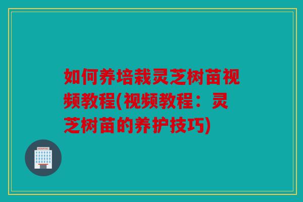 如何养培栽灵芝树苗视频教程(视频教程：灵芝树苗的养护技巧)