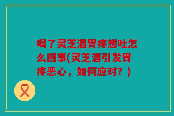 喝了灵芝酒胃疼想吐怎么回事(灵芝酒引发胃疼恶心，如何应对？)