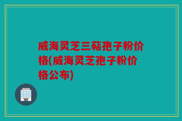 威海灵芝三萜孢子粉价格(威海灵芝孢子粉价格公布)