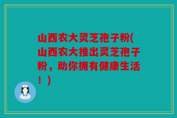山西农大灵芝孢子粉(山西农大推出灵芝孢子粉，助你拥有健康生活！)