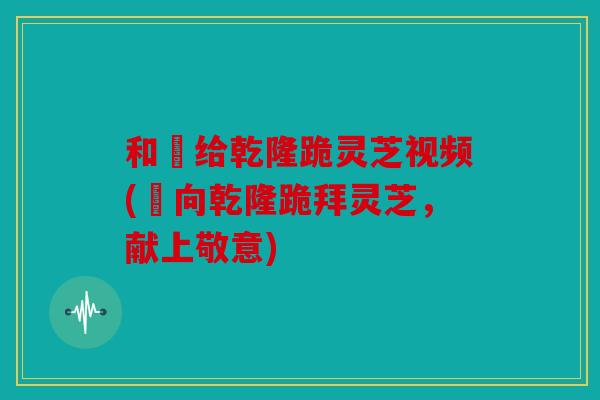 和珅给乾隆跪灵芝视频(珅向乾隆跪拜灵芝，献上敬意)