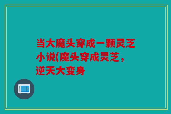 当大魔头穿成一颗灵芝小说(魔头穿成灵芝，逆天大变身