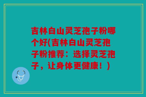 吉林白山灵芝孢子粉哪个好(吉林白山灵芝孢子粉推荐：选择灵芝孢子，让身体更健康！)