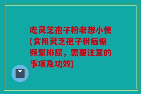 吃灵芝孢子粉老想小便(食用灵芝孢子粉后需频繁排尿，需要注意的事项及功效)