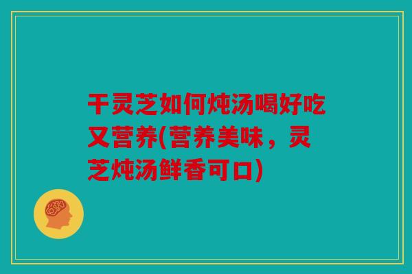 干灵芝如何炖汤喝好吃又营养(营养美味，灵芝炖汤鲜香可口)