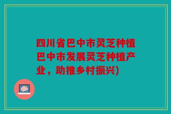 四川省巴中市灵芝种植巴中市发展灵芝种植产业，助推乡村振兴)