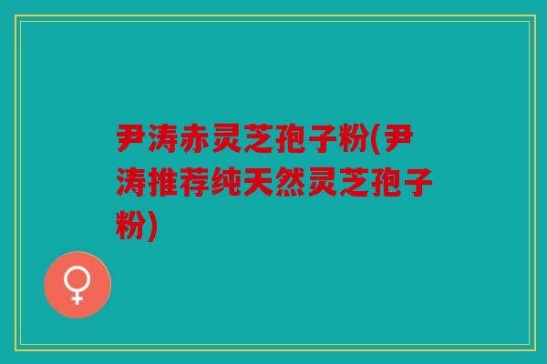 尹涛赤灵芝孢子粉(尹涛推荐纯天然灵芝孢子粉)