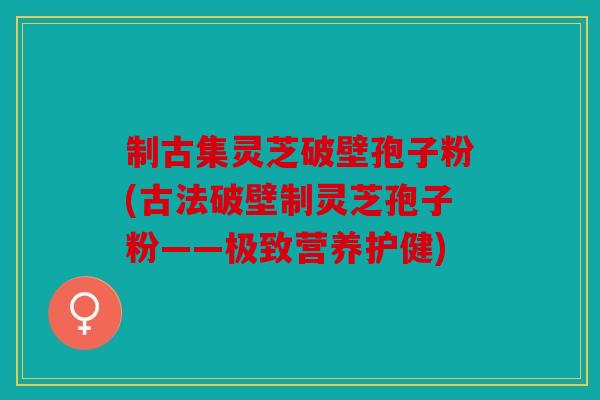 制古集灵芝破壁孢子粉(古法破壁制灵芝孢子粉——极致营养护健)