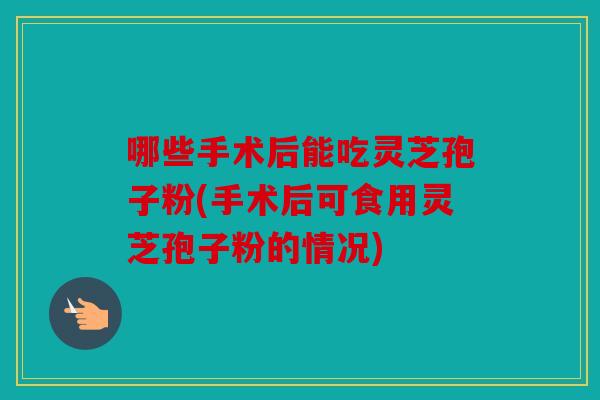 哪些手术后能吃灵芝孢子粉(手术后可食用灵芝孢子粉的情况)