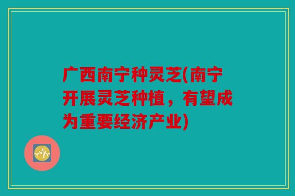 广西南宁种灵芝(南宁开展灵芝种植，有望成为重要经济产业)