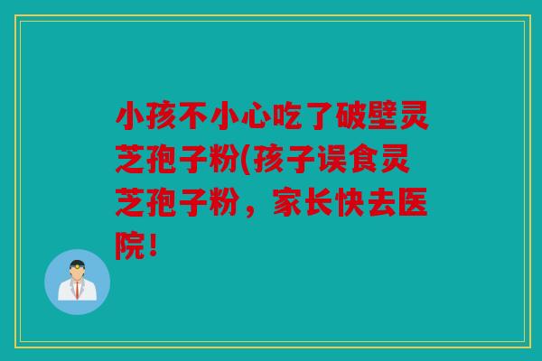 小孩不小心吃了破壁灵芝孢子粉(孩子误食灵芝孢子粉，家长快去医院！