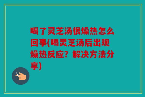 喝了灵芝汤很燥热怎么回事(喝灵芝汤后出现燥热反应？解决方法分享)