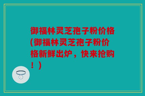 御福林灵芝孢子粉价格(御福林灵芝孢子粉价格新鲜出炉，快来抢购！)