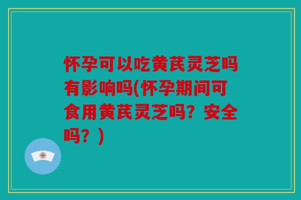 怀孕可以吃黄芪灵芝吗有影响吗(怀孕期间可食用黄芪灵芝吗？安全吗？)