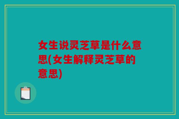 女生说灵芝草是什么意思(女生解释灵芝草的意思)