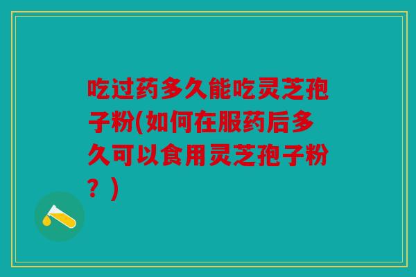 吃过药多久能吃灵芝孢子粉(如何在服药后多久可以食用灵芝孢子粉？)