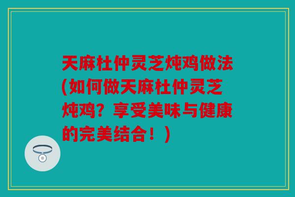天麻杜仲灵芝炖鸡做法(如何做天麻杜仲灵芝炖鸡？享受美味与健康的完美结合！)