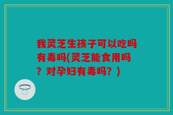 我灵芝生孩子可以吃吗有毒吗(灵芝能食用吗？对孕妇有毒吗？)