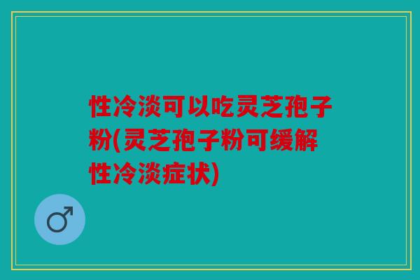 性冷淡可以吃灵芝孢子粉(灵芝孢子粉可缓解性冷淡症状)