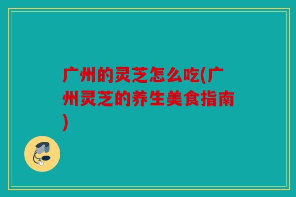 广州的灵芝怎么吃(广州灵芝的养生美食指南)